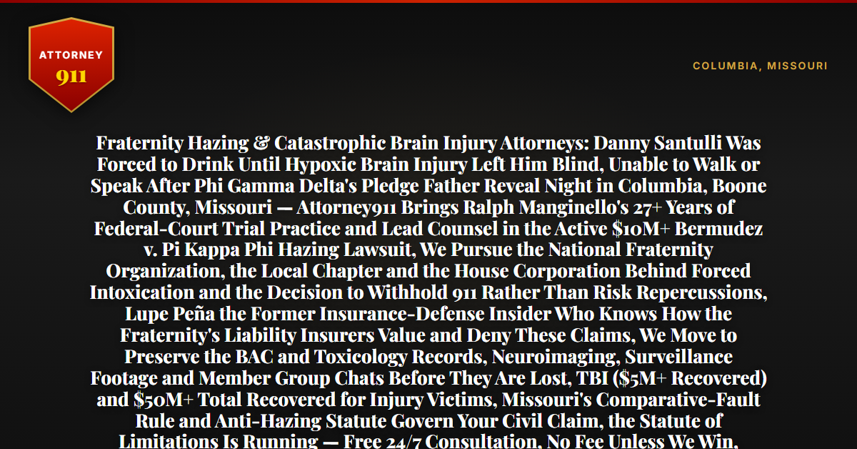Fraternity Hazing & Catastrophic Brain Injury Attorneys: Danny Santulli Was Forced to Drink Until Hypoxic Brain Injury Left Him Blind, Unable to Walk or Speak After Phi Gamma Delta's Pledge Father Reveal Night in Columbia, Boone County, Missouri — Attorney911 Brings Ralph Manginello's 27+ Years of Federal-Court Trial Practice and Lead Counsel in the Active $10M+ Bermudez v. Pi Kappa Phi Hazing Lawsuit, We Pursue the National Fraternity Organization, the Local Chapter and the House Corporation Behind Forced Intoxication and the Decision to Withhold 911 Rather Than Risk Repercussions, Lupe Peña the Former Insurance-Defense Insider Who Knows How the Fraternity's Liability Insurers Value and Deny These Claims, We Move to Preserve the BAC and Toxicology Records, Neuroimaging, Surveillance Footage and Member Group Chats Before They Are Lost, TBI ($5M+ Recovered) and $50M+ Total Recovered for Injury Victims, Missouri's Comparative-Fault Rule and Anti-Hazing Statute Govern Your Civil Claim, the Statute of Limitations Is Running — Free 24/7 Consultation, No Fee Unless We Win, Hablamos Español, 1-888-ATTY-911 - Attorney911