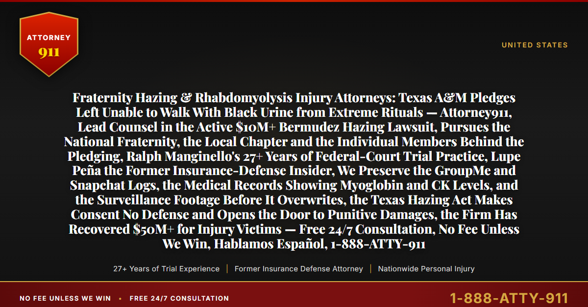 Fraternity Hazing & Rhabdomyolysis Injury Attorneys: Texas A&M Pledges Left Unable to Walk With Black Urine from Extreme Rituals — Attorney911, Lead Counsel in the Active $10M+ Bermudez Hazing Lawsuit, Pursues the National Fraternity, the Local Chapter and the Individual Members Behind the Pledging, Ralph Manginello's 27+ Years of Federal-Court Trial Practice, Lupe Peña the Former Insurance-Defense Insider, We Preserve the GroupMe and Snapchat Logs, the Medical Records Showing Myoglobin and CK Levels, and the Surveillance Footage Before It Overwrites, the Texas Hazing Act Makes Consent No Defense and Opens the Door to Punitive Damages, the Firm Has Recovered $50M+ for Injury Victims — Free 24/7 Consultation, No Fee Unless We Win, Hablamos Español, 1-888-ATTY-911 - Attorney911