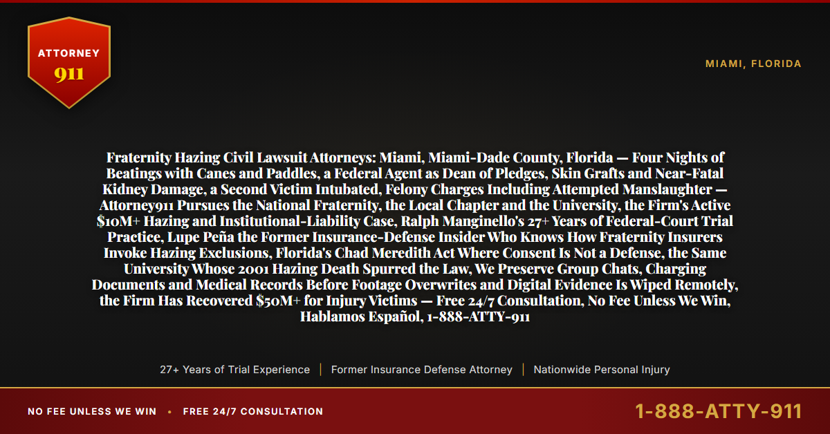Fraternity Hazing Civil Lawsuit Attorneys: Miami, Miami-Dade County, Florida — Four Nights of Beatings with Canes and Paddles, a Federal Agent as Dean of Pledges, Skin Grafts and Near-Fatal Kidney Damage, a Second Victim Intubated, Felony Charges Including Attempted Manslaughter — Attorney911 Pursues the National Fraternity, the Local Chapter and the University, the Firm's Active $10M+ Hazing and Institutional-Liability Case, Ralph Manginello's 27+ Years of Federal-Court Trial Practice, Lupe Peña the Former Insurance-Defense Insider Who Knows How Fraternity Insurers Invoke Hazing Exclusions, Florida's Chad Meredith Act Where Consent Is Not a Defense, the Same University Whose 2001 Hazing Death Spurred the Law, We Preserve Group Chats, Charging Documents and Medical Records Before Footage Overwrites and Digital Evidence Is Wiped Remotely, the Firm Has Recovered $50M+ for Injury Victims — Free 24/7 Consultation, No Fee Unless We Win, Hablamos Español, 1-888-ATTY-911 - Attorney911