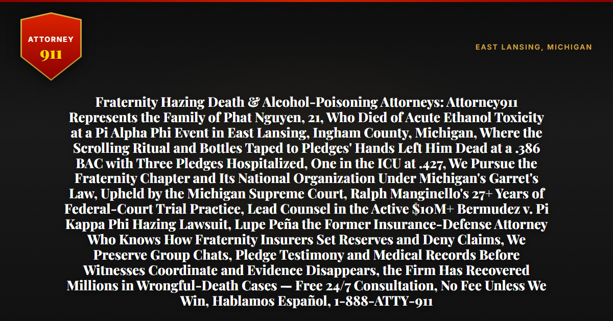 Fraternity Hazing Death & Alcohol-Poisoning Attorneys: Attorney911 Represents the Family of Phat Nguyen, 21, Who Died of Acute Ethanol Toxicity at a Pi Alpha Phi Event in East Lansing, Ingham County, Michigan, Where the Scrolling Ritual and Bottles Taped to Pledges' Hands Left Him Dead at a .386 BAC with Three Pledges Hospitalized, One in the ICU at .427, We Pursue the Fraternity Chapter and Its National Organization Under Michigan's Garret's Law, Upheld by the Michigan Supreme Court, Ralph Manginello's 27+ Years of Federal-Court Trial Practice, Lead Counsel in the Active $10M+ Bermudez v. Pi Kappa Phi Hazing Lawsuit, Lupe Peña the Former Insurance-Defense Attorney Who Knows How Fraternity Insurers Set Reserves and Deny Claims, We Preserve Group Chats, Pledge Testimony and Medical Records Before Witnesses Coordinate and Evidence Disappears, the Firm Has Recovered Millions in Wrongful-Death Cases — Free 24/7 Consultation, No Fee Unless We Win, Hablamos Español, 1-888-ATTY-911 - Attorney911