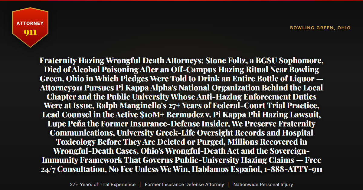 Fraternity Hazing Wrongful Death Attorneys: Stone Foltz, a BGSU Sophomore, Died of Alcohol Poisoning After an Off-Campus Hazing Ritual Near Bowling Green, Ohio in Which Pledges Were Told to Drink an Entire Bottle of Liquor — Attorney911 Pursues Pi Kappa Alpha's National Organization Behind the Local Chapter and the Public University Whose Anti-Hazing Enforcement Duties Were at Issue, Ralph Manginello's 27+ Years of Federal-Court Trial Practice, Lead Counsel in the Active $10M+ Bermudez v. Pi Kappa Phi Hazing Lawsuit, Lupe Peña the Former Insurance-Defense Insider, We Preserve Fraternity Communications, University Greek-Life Oversight Records and Hospital Toxicology Before They Are Deleted or Purged, Millions Recovered in Wrongful-Death Cases, Ohio's Wrongful-Death Act and the Sovereign-Immunity Framework That Governs Public-University Hazing Claims — Free 24/7 Consultation, No Fee Unless We Win, Hablamos Español, 1-888-ATTY-911 - Attorney911