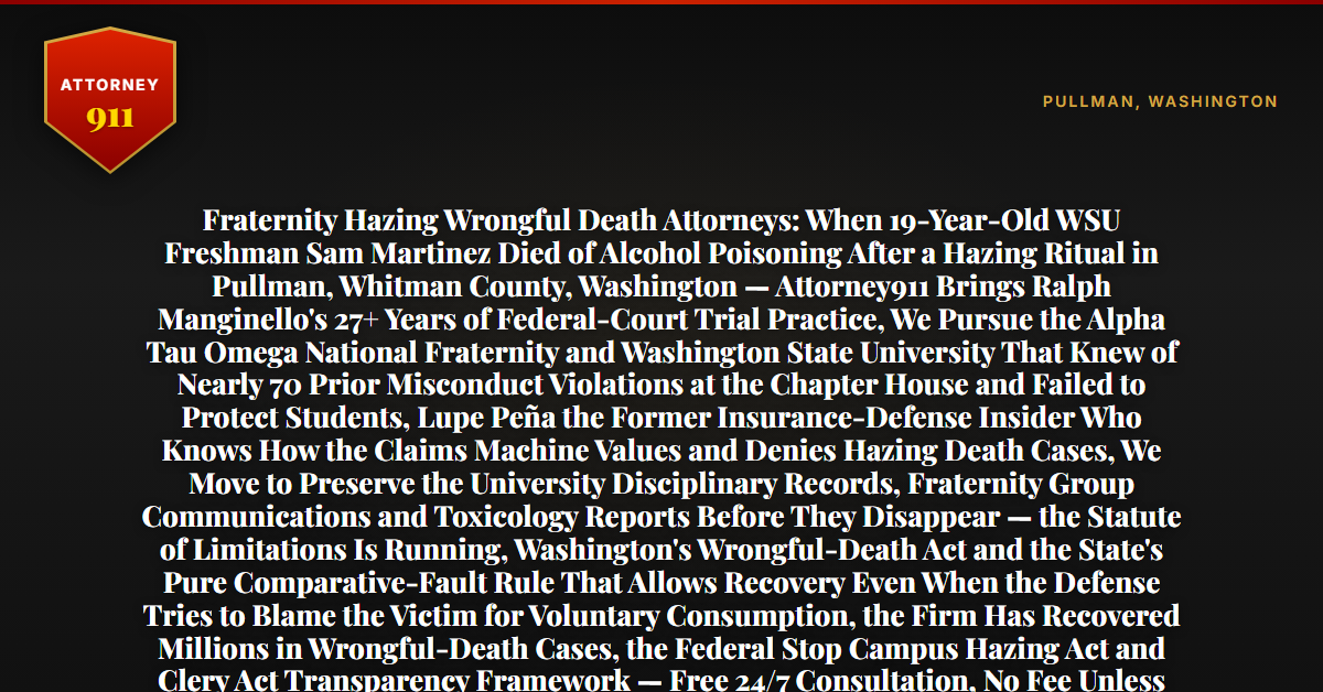 Fraternity Hazing Wrongful Death Attorneys: When 19-Year-Old WSU Freshman Sam Martinez Died of Alcohol Poisoning After a Hazing Ritual in Pullman, Whitman County, Washington — Attorney911 Brings Ralph Manginello's 27+ Years of Federal-Court Trial Practice, We Pursue the Alpha Tau Omega National Fraternity and Washington State University That Knew of Nearly 70 Prior Misconduct Violations at the Chapter House and Failed to Protect Students, Lupe Peña the Former Insurance-Defense Insider Who Knows How the Claims Machine Values and Denies Hazing Death Cases, We Move to Preserve the University Disciplinary Records, Fraternity Group Communications and Toxicology Reports Before They Disappear — the Statute of Limitations Is Running, Washington's Wrongful-Death Act and the State's Pure Comparative-Fault Rule That Allows Recovery Even When the Defense Tries to Blame the Victim for Voluntary Consumption, the Firm Has Recovered Millions in Wrongful-Death Cases, the Federal Stop Campus Hazing Act and Clery Act Transparency Framework — Free 24/7 Consultation, No Fee Unless We Win, Hablamos Español, 1-888-ATTY-911 - Attorney911