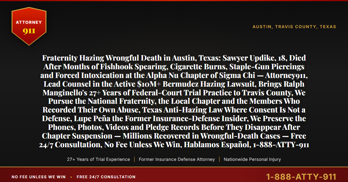 Fraternity Hazing Wrongful Death in Austin, Texas: Sawyer Updike, 18, Died After Months of Fishhook Spearing, Cigarette Burns, Staple-Gun Piercings and Forced Intoxication at the Alpha Nu Chapter of Sigma Chi — Attorney911, Lead Counsel in the Active $10M+ Bermudez Hazing Lawsuit, Brings Ralph Manginello's 27+ Years of Federal-Court Trial Practice to Travis County, We Pursue the National Fraternity, the Local Chapter and the Members Who Recorded Their Own Abuse, Texas Anti-Hazing Law Where Consent Is Not a Defense, Lupe Peña the Former Insurance-Defense Insider, We Preserve the Phones, Photos, Videos and Pledge Records Before They Disappear After Chapter Suspension — Millions Recovered in Wrongful-Death Cases — Free 24/7 Consultation, No Fee Unless We Win, Hablamos Español, 1-888-ATTY-911 - Attorney911