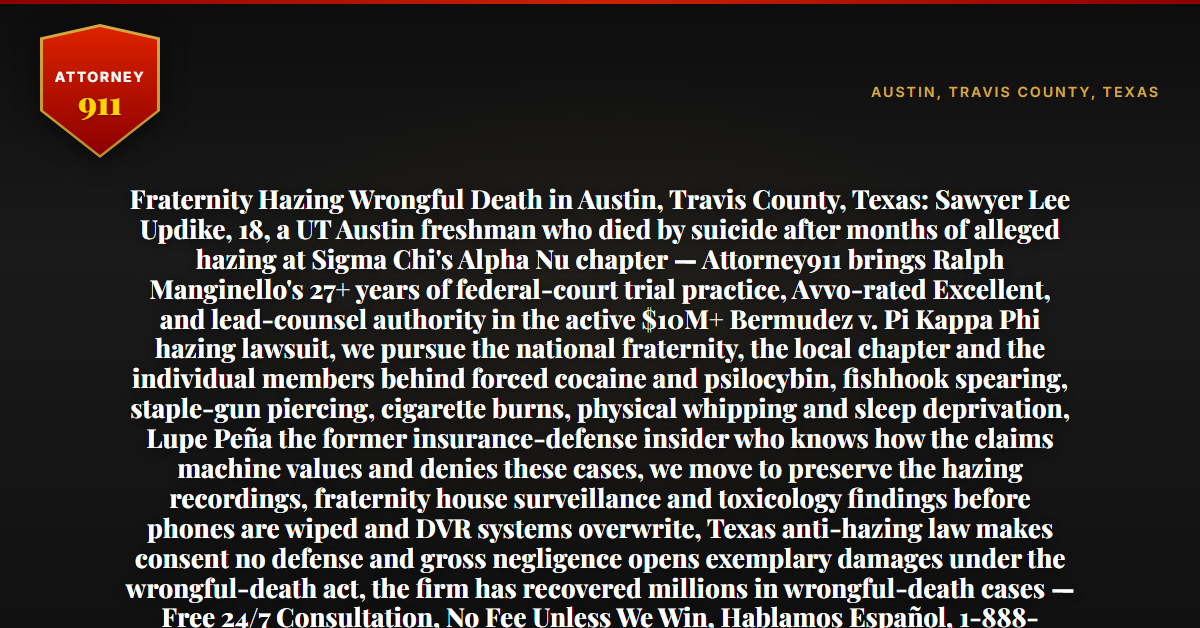 Fraternity Hazing Wrongful Death in Austin, Travis County, Texas: Sawyer Lee Updike, 18, a UT Austin freshman who died by suicide after months of alleged hazing at Sigma Chi's Alpha Nu chapter — Attorney911 brings Ralph Manginello's 27+ years of federal-court trial practice, Avvo-rated Excellent, and lead-counsel authority in the active $10M+ Bermudez v. Pi Kappa Phi hazing lawsuit, we pursue the national fraternity, the local chapter and the individual members behind forced cocaine and psilocybin, fishhook spearing, staple-gun piercing, cigarette burns, physical whipping and sleep deprivation, Lupe Peña the former insurance-defense insider who knows how the claims machine values and denies these cases, we move to preserve the hazing recordings, fraternity house surveillance and toxicology findings before phones are wiped and DVR systems overwrite, Texas anti-hazing law makes consent no defense and gross negligence opens exemplary damages under the wrongful-death act, the firm has recovered millions in wrongful-death cases — Free 24/7 Consultation, No Fee Unless We Win, Hablamos Español, 1-888-ATTY-911 - Attorney911