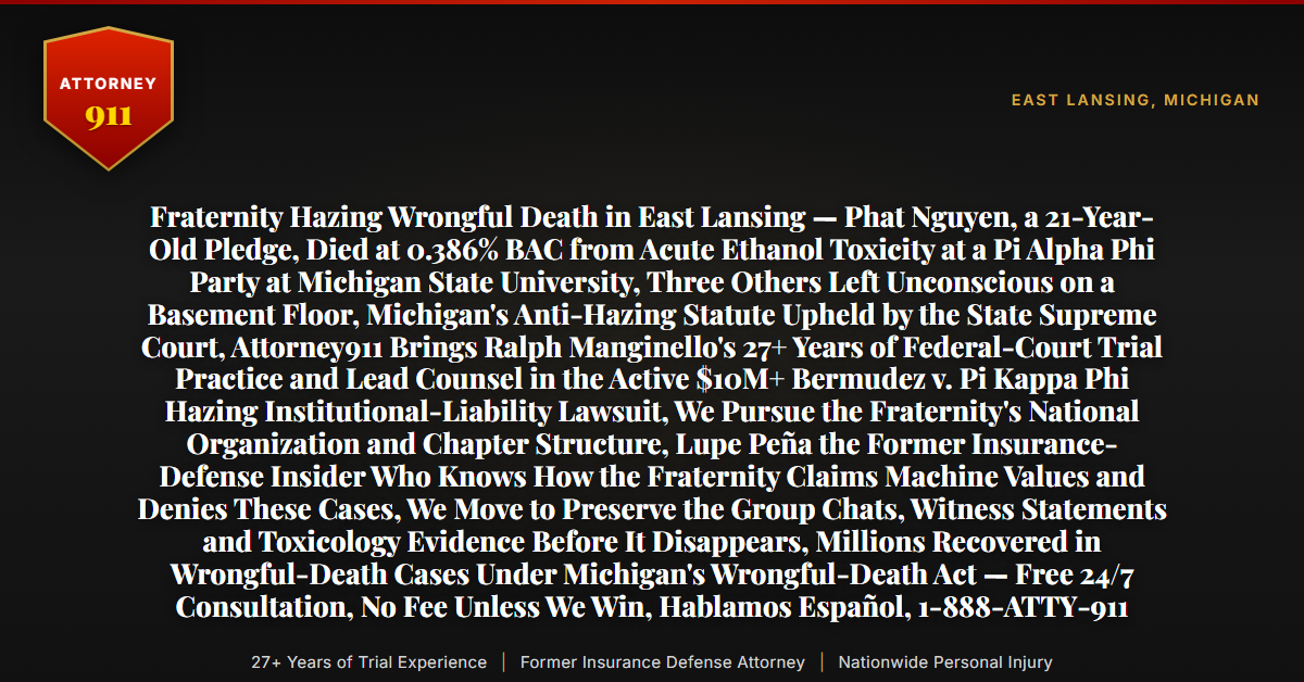 Fraternity Hazing Wrongful Death in East Lansing — Phat Nguyen, a 21-Year-Old Pledge, Died at 0.386% BAC from Acute Ethanol Toxicity at a Pi Alpha Phi Party at Michigan State University, Three Others Left Unconscious on a Basement Floor, Michigan's Anti-Hazing Statute Upheld by the State Supreme Court, Attorney911 Brings Ralph Manginello's 27+ Years of Federal-Court Trial Practice and Lead Counsel in the Active $10M+ Bermudez v. Pi Kappa Phi Hazing Institutional-Liability Lawsuit, We Pursue the Fraternity's National Organization and Chapter Structure, Lupe Peña the Former Insurance-Defense Insider Who Knows How the Fraternity Claims Machine Values and Denies These Cases, We Move to Preserve the Group Chats, Witness Statements and Toxicology Evidence Before It Disappears, Millions Recovered in Wrongful-Death Cases Under Michigan's Wrongful-Death Act — Free 24/7 Consultation, No Fee Unless We Win, Hablamos Español, 1-888-ATTY-911 - Attorney911