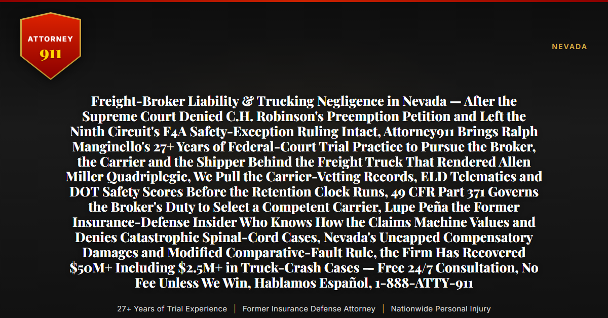 Freight-Broker Liability & Trucking Negligence in Nevada — After the Supreme Court Denied C.H. Robinson's Preemption Petition and Left the Ninth Circuit's F4A Safety-Exception Ruling Intact, Attorney911 Brings Ralph Manginello's 27+ Years of Federal-Court Trial Practice to Pursue the Broker, the Carrier and the Shipper Behind the Freight Truck That Rendered Allen Miller Quadriplegic, We Pull the Carrier-Vetting Records, ELD Telematics and DOT Safety Scores Before the Retention Clock Runs, 49 CFR Part 371 Governs the Broker's Duty to Select a Competent Carrier, Lupe Peña the Former Insurance-Defense Insider Who Knows How the Claims Machine Values and Denies Catastrophic Spinal-Cord Cases, Nevada's Uncapped Compensatory Damages and Modified Comparative-Fault Rule, the Firm Has Recovered $50M+ Including $2.5M+ in Truck-Crash Cases — Free 24/7 Consultation, No Fee Unless We Win, Hablamos Español, 1-888-ATTY-911 - Attorney911