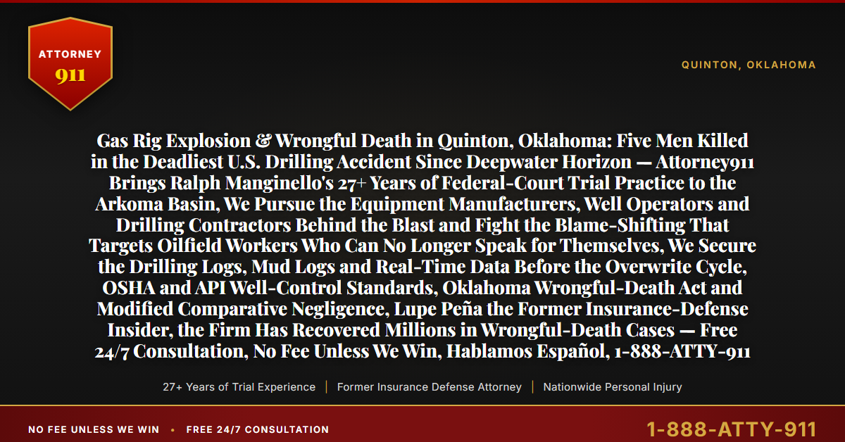 Gas Rig Explosion & Wrongful Death in Quinton, Oklahoma: Five Men Killed in the Deadliest U.S. Drilling Accident Since Deepwater Horizon — Attorney911 Brings Ralph Manginello's 27+ Years of Federal-Court Trial Practice to the Arkoma Basin, We Pursue the Equipment Manufacturers, Well Operators and Drilling Contractors Behind the Blast and Fight the Blame-Shifting That Targets Oilfield Workers Who Can No Longer Speak for Themselves, We Secure the Drilling Logs, Mud Logs and Real-Time Data Before the Overwrite Cycle, OSHA and API Well-Control Standards, Oklahoma Wrongful-Death Act and Modified Comparative Negligence, Lupe Peña the Former Insurance-Defense Insider, the Firm Has Recovered Millions in Wrongful-Death Cases — Free 24/7 Consultation, No Fee Unless We Win, Hablamos Español, 1-888-ATTY-911 - Attorney911