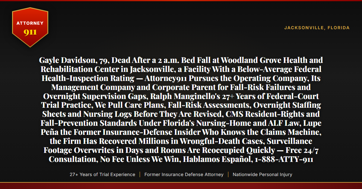 Gayle Davidson, 79, Dead After a 2 a.m. Bed Fall at Woodland Grove Health and Rehabilitation Center in Jacksonville, a Facility With a Below-Average Federal Health-Inspection Rating — Attorney911 Pursues the Operating Company, Its Management Company and Corporate Parent for Fall-Risk Failures and Overnight Supervision Gaps, Ralph Manginello's 27+ Years of Federal-Court Trial Practice, We Pull Care Plans, Fall-Risk Assessments, Overnight Staffing Sheets and Nursing Logs Before They Are Revised, CMS Resident-Rights and Fall-Prevention Standards Under Florida's Nursing-Home and ALF Law, Lupe Peña the Former Insurance-Defense Insider Who Knows the Claims Machine, the Firm Has Recovered Millions in Wrongful-Death Cases, Surveillance Footage Overwrites in Days and Rooms Are Reoccupied Quickly — Free 24/7 Consultation, No Fee Unless We Win, Hablamos Español, 1-888-ATTY-911 - Attorney911