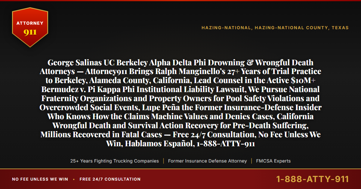 George Salinas UC Berkeley Alpha Delta Phi Drowning & Wrongful Death Attorneys — Attorney911 Brings Ralph Manginello’s 27+ Years of Trial Practice to Berkeley, Alameda County, California, Lead Counsel in the Active $10M+ Bermudez v. Pi Kappa Phi Institutional Liability Lawsuit, We Pursue National Fraternity Organizations and Property Owners for Pool Safety Violations and Overcrowded Social Events, Lupe Peña the Former Insurance-Defense Insider Who Knows How the Claims Machine Values and Denies Cases, California Wrongful Death and Survival Action Recovery for Pre-Death Suffering, Millions Recovered in Fatal Cases — Free 24/7 Consultation, No Fee Unless We Win, Hablamos Español, 1-888-ATTY-911 - Attorney911