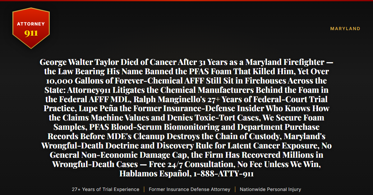 George Walter Taylor Died of Cancer After 31 Years as a Maryland Firefighter — the Law Bearing His Name Banned the PFAS Foam That Killed Him, Yet Over 10,000 Gallons of Forever-Chemical AFFF Still Sit in Firehouses Across the State: Attorney911 Litigates the Chemical Manufacturers Behind the Foam in the Federal AFFF MDL, Ralph Manginello's 27+ Years of Federal-Court Trial Practice, Lupe Peña the Former Insurance-Defense Insider Who Knows How the Claims Machine Values and Denies Toxic-Tort Cases, We Secure Foam Samples, PFAS Blood-Serum Biomonitoring and Department Purchase Records Before MDE's Cleanup Destroys the Chain of Custody, Maryland's Wrongful-Death Doctrine and Discovery Rule for Latent Cancer Exposure, No General Non-Economic Damage Cap, the Firm Has Recovered Millions in Wrongful-Death Cases — Free 24/7 Consultation, No Fee Unless We Win, Hablamos Español, 1-888-ATTY-911 - Attorney911
