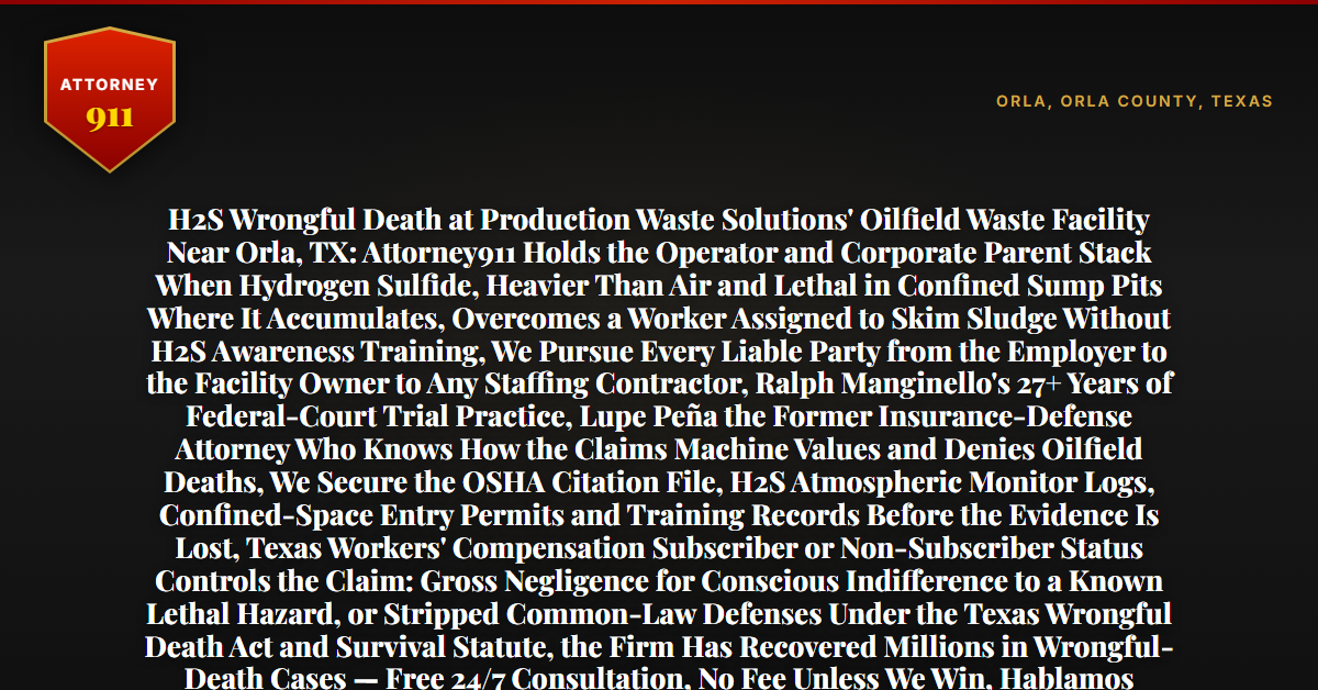 H2S Wrongful Death at Production Waste Solutions' Oilfield Waste Facility Near Orla, TX: Attorney911 Holds the Operator and Corporate Parent Stack When Hydrogen Sulfide, Heavier Than Air and Lethal in Confined Sump Pits Where It Accumulates, Overcomes a Worker Assigned to Skim Sludge Without H2S Awareness Training, We Pursue Every Liable Party from the Employer to the Facility Owner to Any Staffing Contractor, Ralph Manginello's 27+ Years of Federal-Court Trial Practice, Lupe Peña the Former Insurance-Defense Attorney Who Knows How the Claims Machine Values and Denies Oilfield Deaths, We Secure the OSHA Citation File, H2S Atmospheric Monitor Logs, Confined-Space Entry Permits and Training Records Before the Evidence Is Lost, Texas Workers' Compensation Subscriber or Non-Subscriber Status Controls the Claim: Gross Negligence for Conscious Indifference to a Known Lethal Hazard, or Stripped Common-Law Defenses Under the Texas Wrongful Death Act and Survival Statute, the Firm Has Recovered Millions in Wrongful-Death Cases — Free 24/7 Consultation, No Fee Unless We Win, Hablamos Español, 1-888-ATTY-911 - Attorney911