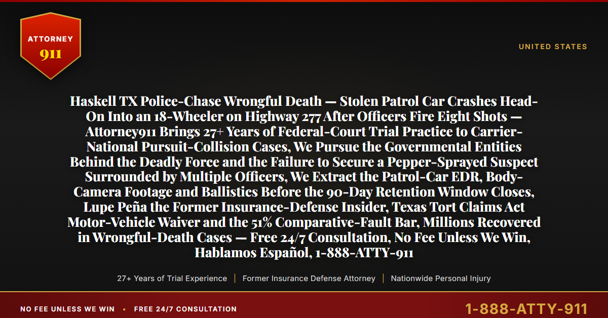 Haskell TX Police-Chase Wrongful Death — Stolen Patrol Car Crashes Head-On Into an 18-Wheeler on Highway 277 After Officers Fire Eight Shots — Attorney911 Brings 27+ Years of Federal-Court Trial Practice to Carrier-National Pursuit-Collision Cases, We Pursue the Governmental Entities Behind the Deadly Force and the Failure to Secure a Pepper-Sprayed Suspect Surrounded by Multiple Officers, We Extract the Patrol-Car EDR, Body-Camera Footage and Ballistics Before the 90-Day Retention Window Closes, Lupe Peña the Former Insurance-Defense Insider, Texas Tort Claims Act Motor-Vehicle Waiver and the 51% Comparative-Fault Bar, Millions Recovered in Wrongful-Death Cases — Free 24/7 Consultation, No Fee Unless We Win, Hablamos Español, 1-888-ATTY-911 - Attorney911