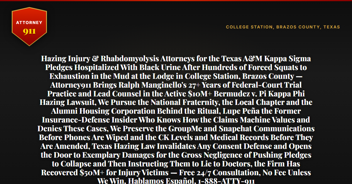 Hazing Injury & Rhabdomyolysis Attorneys for the Texas A&M Kappa Sigma Pledges Hospitalized With Black Urine After Hundreds of Forced Squats to Exhaustion in the Mud at the Lodge in College Station, Brazos County — Attorney911 Brings Ralph Manginello's 27+ Years of Federal-Court Trial Practice and Lead Counsel in the Active $10M+ Bermudez v. Pi Kappa Phi Hazing Lawsuit, We Pursue the National Fraternity, the Local Chapter and the Alumni Housing Corporation Behind the Ritual, Lupe Peña the Former Insurance-Defense Insider Who Knows How the Claims Machine Values and Denies These Cases, We Preserve the GroupMe and Snapchat Communications Before Phones Are Wiped and the CK Levels and Medical Records Before They Are Amended, Texas Hazing Law Invalidates Any Consent Defense and Opens the Door to Exemplary Damages for the Gross Negligence of Pushing Pledges to Collapse and Then Instructing Them to Lie to Doctors, the Firm Has Recovered $50M+ for Injury Victims — Free 24/7 Consultation, No Fee Unless We Win, Hablamos Español, 1-888-ATTY-911 - Attorney911