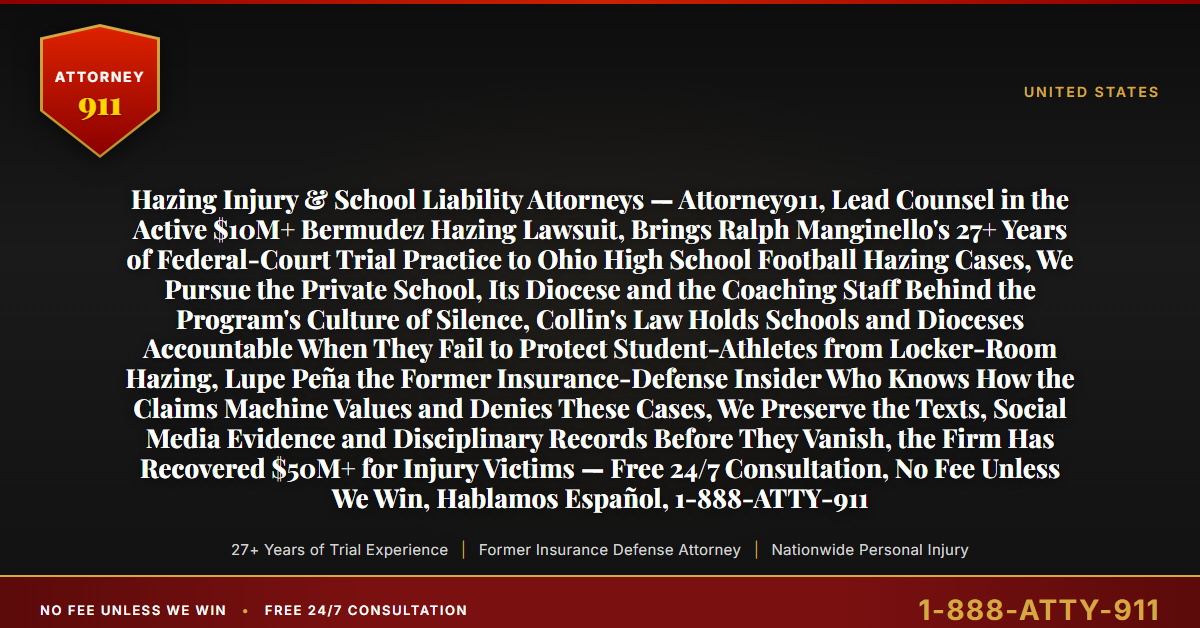 Hazing Injury & School Liability Attorneys — Attorney911, Lead Counsel in the Active $10M+ Bermudez Hazing Lawsuit, Brings Ralph Manginello's 27+ Years of Federal-Court Trial Practice to Ohio High School Football Hazing Cases, We Pursue the Private School, Its Diocese and the Coaching Staff Behind the Program's Culture of Silence, Collin's Law Holds Schools and Dioceses Accountable When They Fail to Protect Student-Athletes from Locker-Room Hazing, Lupe Peña the Former Insurance-Defense Insider Who Knows How the Claims Machine Values and Denies These Cases, We Preserve the Texts, Social Media Evidence and Disciplinary Records Before They Vanish, the Firm Has Recovered $50M+ for Injury Victims — Free 24/7 Consultation, No Fee Unless We Win, Hablamos Español, 1-888-ATTY-911 - Attorney911