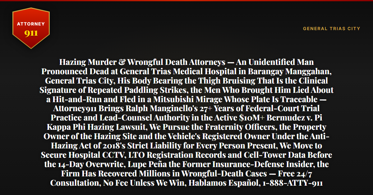 Hazing Murder & Wrongful Death Attorneys — An Unidentified Man Pronounced Dead at General Trias Medical Hospital in Barangay Manggahan, General Trias City, His Body Bearing the Thigh Bruising That Is the Clinical Signature of Repeated Paddling Strikes, the Men Who Brought Him Lied About a Hit-and-Run and Fled in a Mitsubishi Mirage Whose Plate Is Traceable — Attorney911 Brings Ralph Manginello's 27+ Years of Federal-Court Trial Practice and Lead-Counsel Authority in the Active $10M+ Bermudez v. Pi Kappa Phi Hazing Lawsuit, We Pursue the Fraternity Officers, the Property Owner of the Hazing Site and the Vehicle's Registered Owner Under the Anti-Hazing Act of 2018's Strict Liability for Every Person Present, We Move to Secure Hospital CCTV, LTO Registration Records and Cell-Tower Data Before the 14-Day Overwrite, Lupe Peña the Former Insurance-Defense Insider, the Firm Has Recovered Millions in Wrongful-Death Cases — Free 24/7 Consultation, No Fee Unless We Win, Hablamos Español, 1-888-ATTY-911 - Attorney911