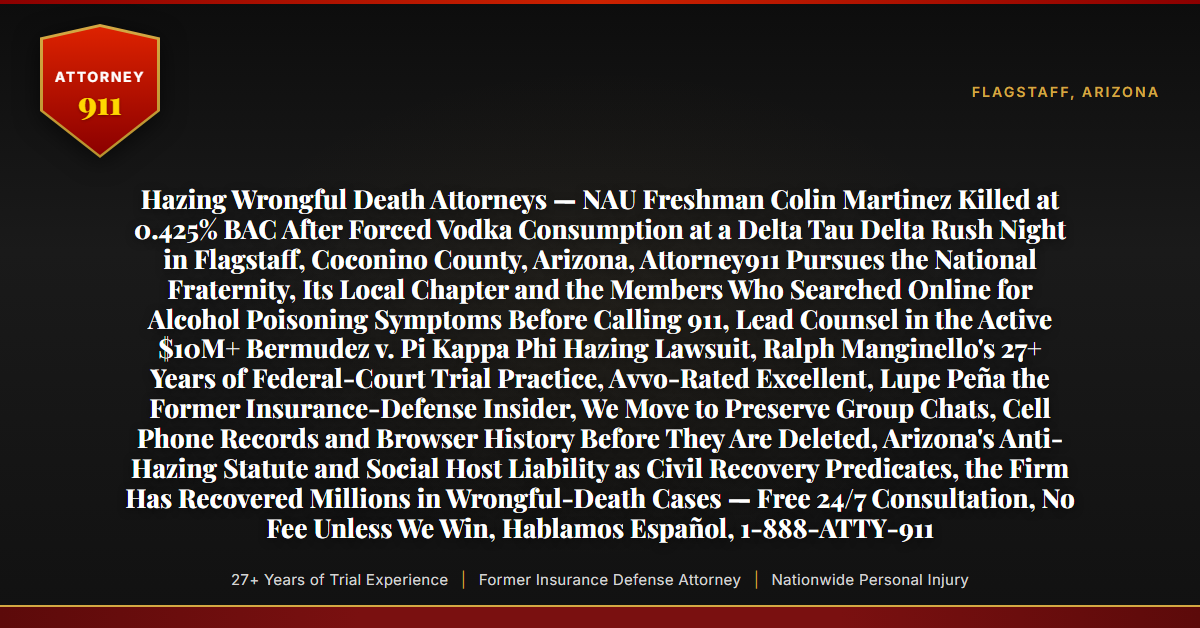 Hazing Wrongful Death Attorneys — NAU Freshman Colin Martinez Killed at 0.425% BAC After Forced Vodka Consumption at a Delta Tau Delta Rush Night in Flagstaff, Coconino County, Arizona, Attorney911 Pursues the National Fraternity, Its Local Chapter and the Members Who Searched Online for Alcohol Poisoning Symptoms Before Calling 911, Lead Counsel in the Active $10M+ Bermudez v. Pi Kappa Phi Hazing Lawsuit, Ralph Manginello's 27+ Years of Federal-Court Trial Practice, Avvo-Rated Excellent, Lupe Peña the Former Insurance-Defense Insider, We Move to Preserve Group Chats, Cell Phone Records and Browser History Before They Are Deleted, Arizona's Anti-Hazing Statute and Social Host Liability as Civil Recovery Predicates, the Firm Has Recovered Millions in Wrongful-Death Cases — Free 24/7 Consultation, No Fee Unless We Win, Hablamos Español, 1-888-ATTY-911 - Attorney911