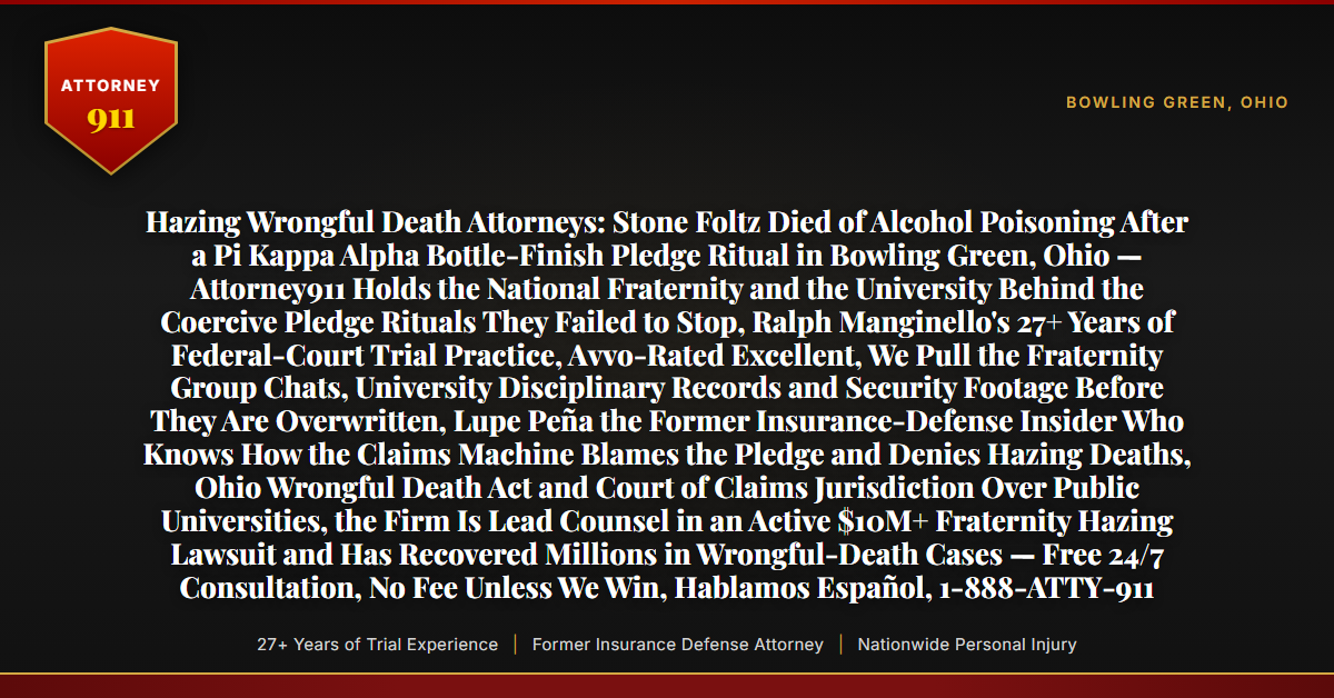 Hazing Wrongful Death Attorneys: Stone Foltz Died of Alcohol Poisoning After a Pi Kappa Alpha Bottle-Finish Pledge Ritual in Bowling Green, Ohio — Attorney911 Holds the National Fraternity and the University Behind the Coercive Pledge Rituals They Failed to Stop, Ralph Manginello's 27+ Years of Federal-Court Trial Practice, Avvo-Rated Excellent, We Pull the Fraternity Group Chats, University Disciplinary Records and Security Footage Before They Are Overwritten, Lupe Peña the Former Insurance-Defense Insider Who Knows How the Claims Machine Blames the Pledge and Denies Hazing Deaths, Ohio Wrongful Death Act and Court of Claims Jurisdiction Over Public Universities, the Firm Is Lead Counsel in an Active $10M+ Fraternity Hazing Lawsuit and Has Recovered Millions in Wrongful-Death Cases — Free 24/7 Consultation, No Fee Unless We Win, Hablamos Español, 1-888-ATTY-911 - Attorney911