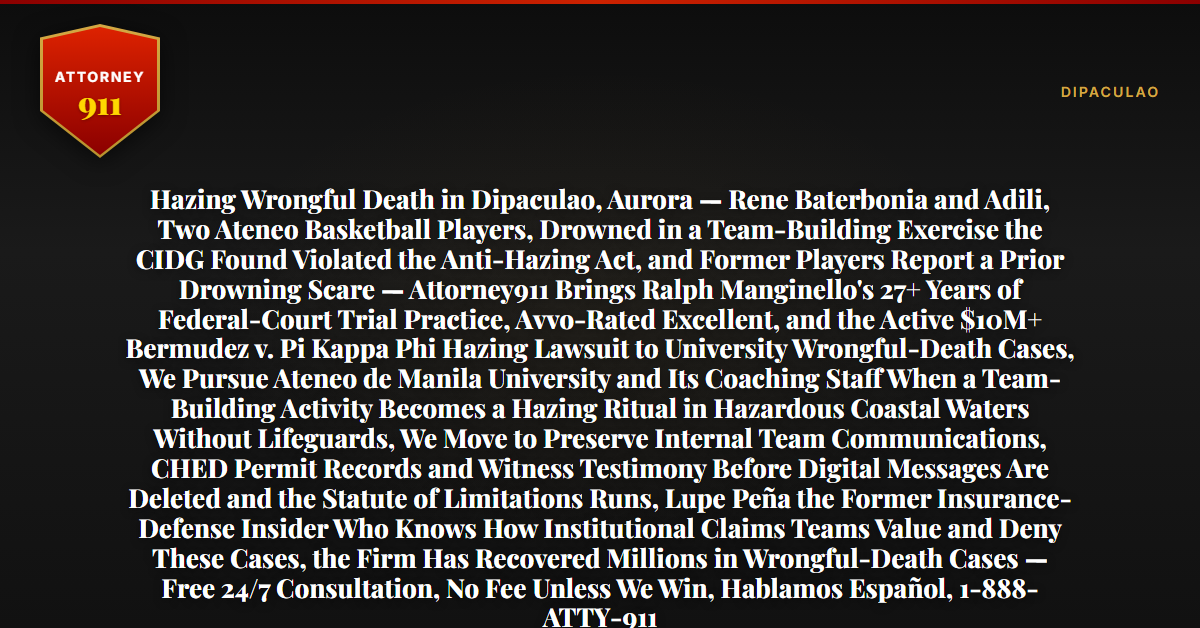 Hazing Wrongful Death in Dipaculao, Aurora — Rene Baterbonia and Adili, Two Ateneo Basketball Players, Drowned in a Team-Building Exercise the CIDG Found Violated the Anti-Hazing Act, and Former Players Report a Prior Drowning Scare — Attorney911 Brings Ralph Manginello's 27+ Years of Federal-Court Trial Practice, Avvo-Rated Excellent, and the Active $10M+ Bermudez v. Pi Kappa Phi Hazing Lawsuit to University Wrongful-Death Cases, We Pursue Ateneo de Manila University and Its Coaching Staff When a Team-Building Activity Becomes a Hazing Ritual in Hazardous Coastal Waters Without Lifeguards, We Move to Preserve Internal Team Communications, CHED Permit Records and Witness Testimony Before Digital Messages Are Deleted and the Statute of Limitations Runs, Lupe Peña the Former Insurance-Defense Insider Who Knows How Institutional Claims Teams Value and Deny These Cases, the Firm Has Recovered Millions in Wrongful-Death Cases — Free 24/7 Consultation, No Fee Unless We Win, Hablamos Español, 1-888-ATTY-911 - Attorney911