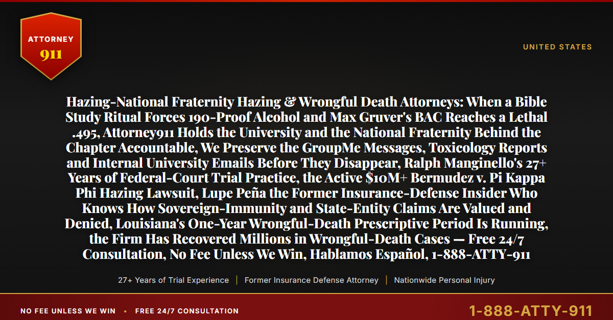 Hazing-National Fraternity Hazing & Wrongful Death Attorneys: When a Bible Study Ritual Forces 190-Proof Alcohol and Max Gruver's BAC Reaches a Lethal .495, Attorney911 Holds the University and the National Fraternity Behind the Chapter Accountable, We Preserve the GroupMe Messages, Toxicology Reports and Internal University Emails Before They Disappear, Ralph Manginello's 27+ Years of Federal-Court Trial Practice, the Active $10M+ Bermudez v. Pi Kappa Phi Hazing Lawsuit, Lupe Peña the Former Insurance-Defense Insider Who Knows How Sovereign-Immunity and State-Entity Claims Are Valued and Denied, Louisiana's One-Year Wrongful-Death Prescriptive Period Is Running, the Firm Has Recovered Millions in Wrongful-Death Cases — Free 24/7 Consultation, No Fee Unless We Win, Hablamos Español, 1-888-ATTY-911 - Attorney911