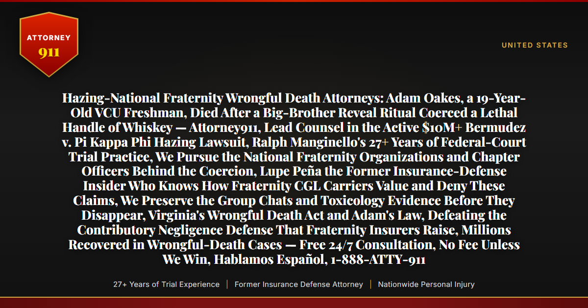 Hazing-National Fraternity Wrongful Death Attorneys: Adam Oakes, a 19-Year-Old VCU Freshman, Died After a Big-Brother Reveal Ritual Coerced a Lethal Handle of Whiskey — Attorney911, Lead Counsel in the Active $10M+ Bermudez v. Pi Kappa Phi Hazing Lawsuit, Ralph Manginello's 27+ Years of Federal-Court Trial Practice, We Pursue the National Fraternity Organizations and Chapter Officers Behind the Coercion, Lupe Peña the Former Insurance-Defense Insider Who Knows How Fraternity CGL Carriers Value and Deny These Claims, We Preserve the Group Chats and Toxicology Evidence Before They Disappear, Virginia's Wrongful Death Act and Adam's Law, Defeating the Contributory Negligence Defense That Fraternity Insurers Raise, Millions Recovered in Wrongful-Death Cases — Free 24/7 Consultation, No Fee Unless We Win, Hablamos Español, 1-888-ATTY-911 - Attorney911
