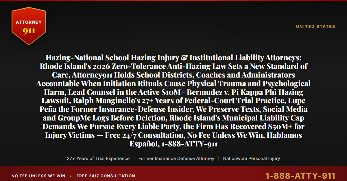 Hazing-National School Hazing Injury & Institutional Liability Attorneys: Rhode Island's 2026 Zero-Tolerance Anti-Hazing Law Sets a New Standard of Care, Attorney911 Holds School Districts, Coaches and Administrators Accountable When Initiation Rituals Cause Physical Trauma and Psychological Harm, Lead Counsel in the Active $10M+ Bermudez v. Pi Kappa Phi Hazing Lawsuit, Ralph Manginello's 27+ Years of Federal-Court Trial Practice, Lupe Peña the Former Insurance-Defense Insider, We Preserve Texts, Social Media and GroupMe Logs Before Deletion, Rhode Island's Municipal Liability Cap Demands We Pursue Every Liable Party, the Firm Has Recovered $50M+ for Injury Victims — Free 24/7 Consultation, No Fee Unless We Win, Hablamos Español, 1-888-ATTY-911 - Attorney911