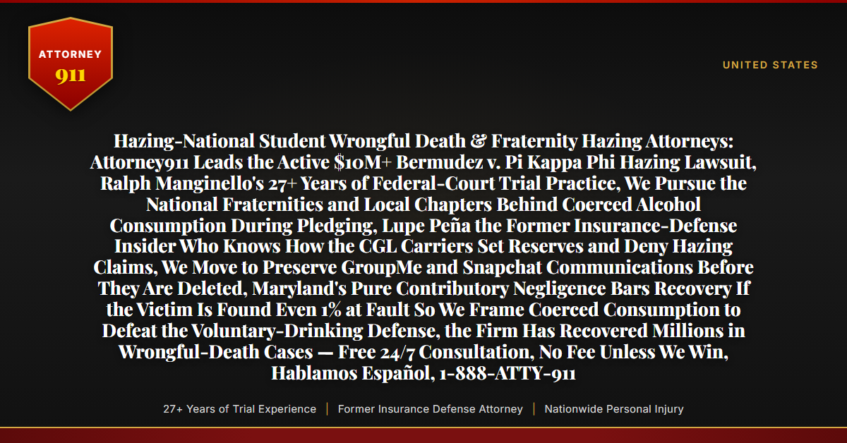 Hazing-National Student Wrongful Death & Fraternity Hazing Attorneys: Attorney911 Leads the Active $10M+ Bermudez v. Pi Kappa Phi Hazing Lawsuit, Ralph Manginello's 27+ Years of Federal-Court Trial Practice, We Pursue the National Fraternities and Local Chapters Behind Coerced Alcohol Consumption During Pledging, Lupe Peña the Former Insurance-Defense Insider Who Knows How the CGL Carriers Set Reserves and Deny Hazing Claims, We Move to Preserve GroupMe and Snapchat Communications Before They Are Deleted, Maryland's Pure Contributory Negligence Bars Recovery If the Victim Is Found Even 1% at Fault So We Frame Coerced Consumption to Defeat the Voluntary-Drinking Defense, the Firm Has Recovered Millions in Wrongful-Death Cases — Free 24/7 Consultation, No Fee Unless We Win, Hablamos Español, 1-888-ATTY-911 - Attorney911