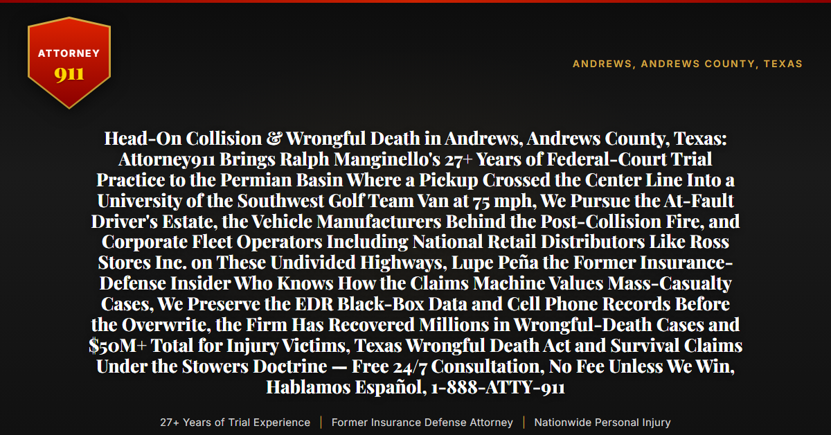 Head-On Collision & Wrongful Death in Andrews, Andrews County, Texas: Attorney911 Brings Ralph Manginello's 27+ Years of Federal-Court Trial Practice to the Permian Basin Where a Pickup Crossed the Center Line Into a University of the Southwest Golf Team Van at 75 mph, We Pursue the At-Fault Driver's Estate, the Vehicle Manufacturers Behind the Post-Collision Fire, and Corporate Fleet Operators Including National Retail Distributors Like Ross Stores Inc. on These Undivided Highways, Lupe Peña the Former Insurance-Defense Insider Who Knows How the Claims Machine Values Mass-Casualty Cases, We Preserve the EDR Black-Box Data and Cell Phone Records Before the Overwrite, the Firm Has Recovered Millions in Wrongful-Death Cases and $50M+ Total for Injury Victims, Texas Wrongful Death Act and Survival Claims Under the Stowers Doctrine — Free 24/7 Consultation, No Fee Unless We Win, Hablamos Español, 1-888-ATTY-911 - Attorney911