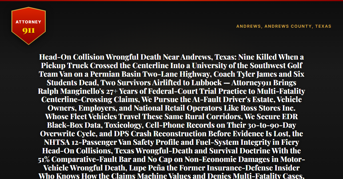 Head-On Collision Wrongful Death Near Andrews, Texas: Nine Killed When a Pickup Truck Crossed the Centerline Into a University of the Southwest Golf Team Van on a Permian Basin Two-Lane Highway, Coach Tyler James and Six Students Dead, Two Survivors Airlifted to Lubbock — Attorney911 Brings Ralph Manginello's 27+ Years of Federal-Court Trial Practice to Multi-Fatality Centerline-Crossing Claims, We Pursue the At-Fault Driver's Estate, Vehicle Owners, Employers, and National Retail Operators Like Ross Stores Inc. Whose Fleet Vehicles Travel These Same Rural Corridors, We Secure EDR Black-Box Data, Toxicology, Cell-Phone Records on Their 30-to-90-Day Overwrite Cycle, and DPS Crash Reconstruction Before Evidence Is Lost, the NHTSA 12-Passenger Van Safety Profile and Fuel-System Integrity in Fiery Head-On Collisions, Texas Wrongful-Death and Survival Doctrine With the 51% Comparative-Fault Bar and No Cap on Non-Economic Damages in Motor-Vehicle Wrongful Death, Lupe Peña the Former Insurance-Defense Insider Who Knows How the Claims Machine Values and Denies Multi-Fatality Cases, the Firm Has Recovered Millions in Wrongful-Death Cases and $50M+ Total — Free 24/7 Consultation, No Fee Unless We Win, Hablamos Español, 1-888-ATTY-911 - Attorney911