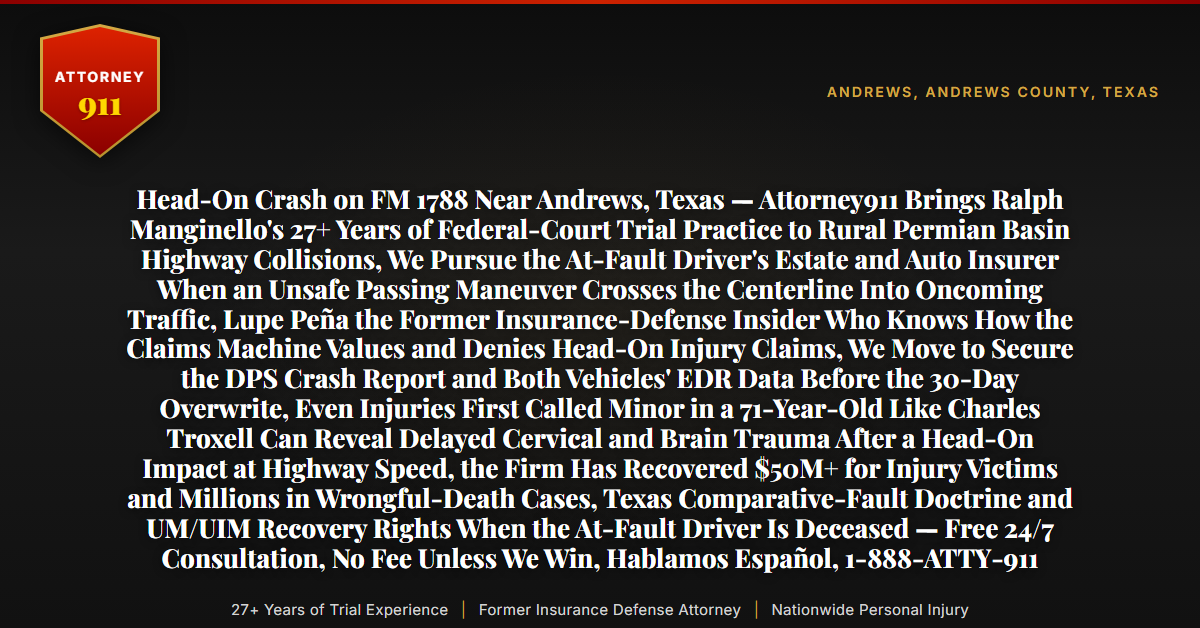 Head-On Crash on FM 1788 Near Andrews, Texas — Attorney911 Brings Ralph Manginello's 27+ Years of Federal-Court Trial Practice to Rural Permian Basin Highway Collisions, We Pursue the At-Fault Driver's Estate and Auto Insurer When an Unsafe Passing Maneuver Crosses the Centerline Into Oncoming Traffic, Lupe Peña the Former Insurance-Defense Insider Who Knows How the Claims Machine Values and Denies Head-On Injury Claims, We Move to Secure the DPS Crash Report and Both Vehicles' EDR Data Before the 30-Day Overwrite, Even Injuries First Called Minor in a 71-Year-Old Like Charles Troxell Can Reveal Delayed Cervical and Brain Trauma After a Head-On Impact at Highway Speed, the Firm Has Recovered $50M+ for Injury Victims and Millions in Wrongful-Death Cases, Texas Comparative-Fault Doctrine and UM/UIM Recovery Rights When the At-Fault Driver Is Deceased — Free 24/7 Consultation, No Fee Unless We Win, Hablamos Español, 1-888-ATTY-911 - Attorney911