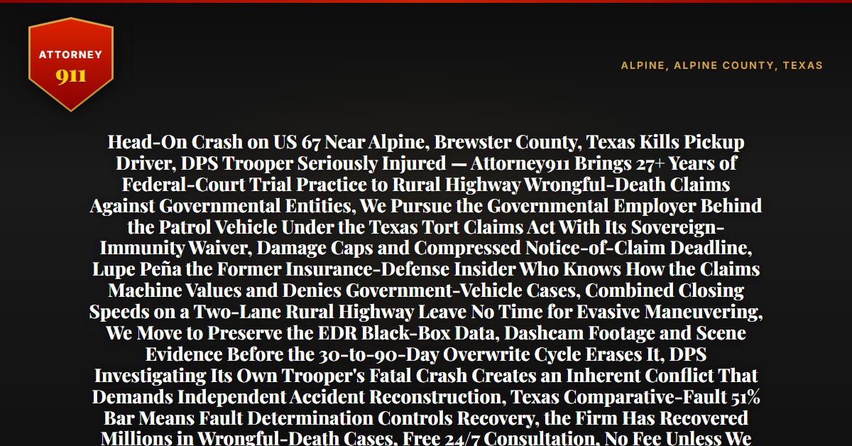 Head-On Crash on US 67 Near Alpine, Brewster County, Texas Kills Pickup Driver, DPS Trooper Seriously Injured — Attorney911 Brings 27+ Years of Federal-Court Trial Practice to Rural Highway Wrongful-Death Claims Against Governmental Entities, We Pursue the Governmental Employer Behind the Patrol Vehicle Under the Texas Tort Claims Act With Its Sovereign-Immunity Waiver, Damage Caps and Compressed Notice-of-Claim Deadline, Lupe Peña the Former Insurance-Defense Insider Who Knows How the Claims Machine Values and Denies Government-Vehicle Cases, Combined Closing Speeds on a Two-Lane Rural Highway Leave No Time for Evasive Maneuvering, We Move to Preserve the EDR Black-Box Data, Dashcam Footage and Scene Evidence Before the 30-to-90-Day Overwrite Cycle Erases It, DPS Investigating Its Own Trooper's Fatal Crash Creates an Inherent Conflict That Demands Independent Accident Reconstruction, Texas Comparative-Fault 51% Bar Means Fault Determination Controls Recovery, the Firm Has Recovered Millions in Wrongful-Death Cases, Free 24/7 Consultation, No Fee Unless We Win, Hablamos Español, 1-888-ATTY-911 - Attorney911