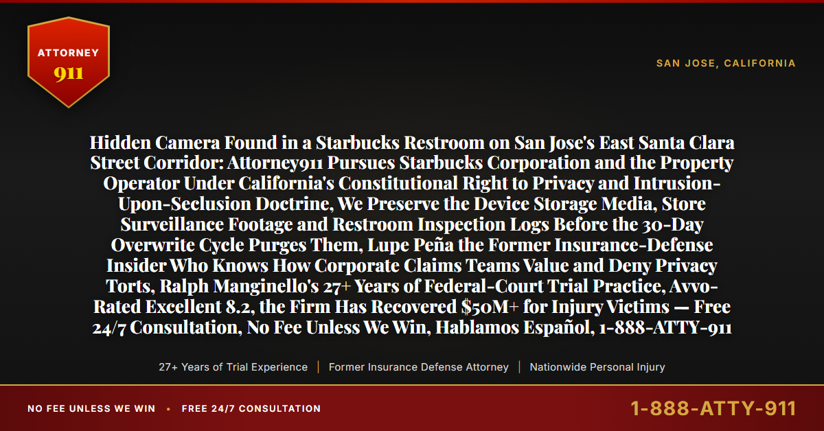 Hidden Camera Found in a Starbucks Restroom on San Jose's East Santa Clara Street Corridor: Attorney911 Pursues Starbucks Corporation and the Property Operator Under California's Constitutional Right to Privacy and Intrusion-Upon-Seclusion Doctrine, We Preserve the Device Storage Media, Store Surveillance Footage and Restroom Inspection Logs Before the 30-Day Overwrite Cycle Purges Them, Lupe Peña the Former Insurance-Defense Insider Who Knows How Corporate Claims Teams Value and Deny Privacy Torts, Ralph Manginello's 27+ Years of Federal-Court Trial Practice, Avvo-Rated Excellent 8.2, the Firm Has Recovered $50M+ for Injury Victims — Free 24/7 Consultation, No Fee Unless We Win, Hablamos Español, 1-888-ATTY-911 - Attorney911