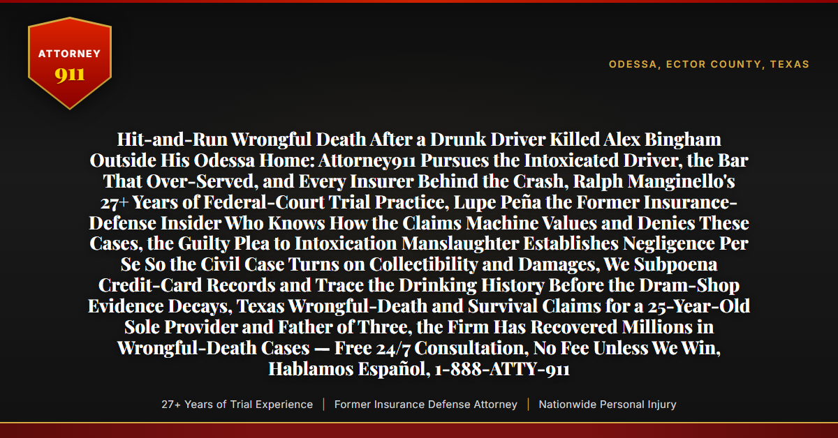 Hit-and-Run Wrongful Death After a Drunk Driver Killed Alex Bingham Outside His Odessa Home: Attorney911 Pursues the Intoxicated Driver, the Bar That Over-Served, and Every Insurer Behind the Crash, Ralph Manginello's 27+ Years of Federal-Court Trial Practice, Lupe Peña the Former Insurance-Defense Insider Who Knows How the Claims Machine Values and Denies These Cases, the Guilty Plea to Intoxication Manslaughter Establishes Negligence Per Se So the Civil Case Turns on Collectibility and Damages, We Subpoena Credit-Card Records and Trace the Drinking History Before the Dram-Shop Evidence Decays, Texas Wrongful-Death and Survival Claims for a 25-Year-Old Sole Provider and Father of Three, the Firm Has Recovered Millions in Wrongful-Death Cases — Free 24/7 Consultation, No Fee Unless We Win, Hablamos Español, 1-888-ATTY-911 - Attorney911