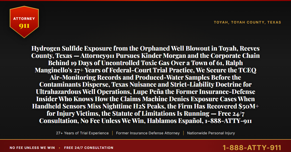Hydrogen Sulfide Exposure from the Orphaned Well Blowout in Toyah, Reeves County, Texas — Attorney911 Pursues Kinder Morgan and the Corporate Chain Behind 19 Days of Uncontrolled Toxic Gas Over a Town of 61, Ralph Manginello's 27+ Years of Federal-Court Trial Practice, We Secure the TCEQ Air-Monitoring Records and Produced-Water Samples Before the Contaminants Disperse, Texas Nuisance and Strict-Liability Doctrine for Ultrahazardous Well Operations, Lupe Peña the Former Insurance-Defense Insider Who Knows How the Claims Machine Denies Exposure Cases When Handheld Sensors Miss Nighttime H2S Peaks, the Firm Has Recovered $50M+ for Injury Victims, the Statute of Limitations Is Running — Free 24/7 Consultation, No Fee Unless We Win, Hablamos Español, 1-888-ATTY-911 - Attorney911
