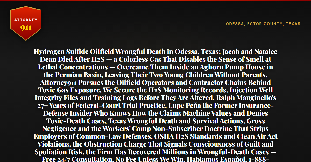 Hydrogen Sulfide Oilfield Wrongful Death in Odessa, Texas: Jacob and Natalee Dean Died After H2S — a Colorless Gas That Disables the Sense of Smell at Lethal Concentrations — Overcame Them Inside an Aghorn Pump House in the Permian Basin, Leaving Their Two Young Children Without Parents, Attorney911 Pursues the Oilfield Operators and Contractor Chains Behind Toxic Gas Exposure, We Secure the H2S Monitoring Records, Injection Well Integrity Files and Training Logs Before They Are Altered, Ralph Manginello's 27+ Years of Federal-Court Trial Practice, Lupe Peña the Former Insurance-Defense Insider Who Knows How the Claims Machine Values and Denies Toxic-Death Cases, Texas Wrongful Death and Survival Actions, Gross Negligence and the Workers' Comp Non-Subscriber Doctrine That Strips Employers of Common-Law Defenses, OSHA H2S Standards and Clean Air Act Violations, the Obstruction Charge That Signals Consciousness of Guilt and Spoliation Risk, the Firm Has Recovered Millions in Wrongful-Death Cases — Free 24/7 Consultation, No Fee Unless We Win, Hablamos Español, 1-888-ATTY-911 - Attorney911