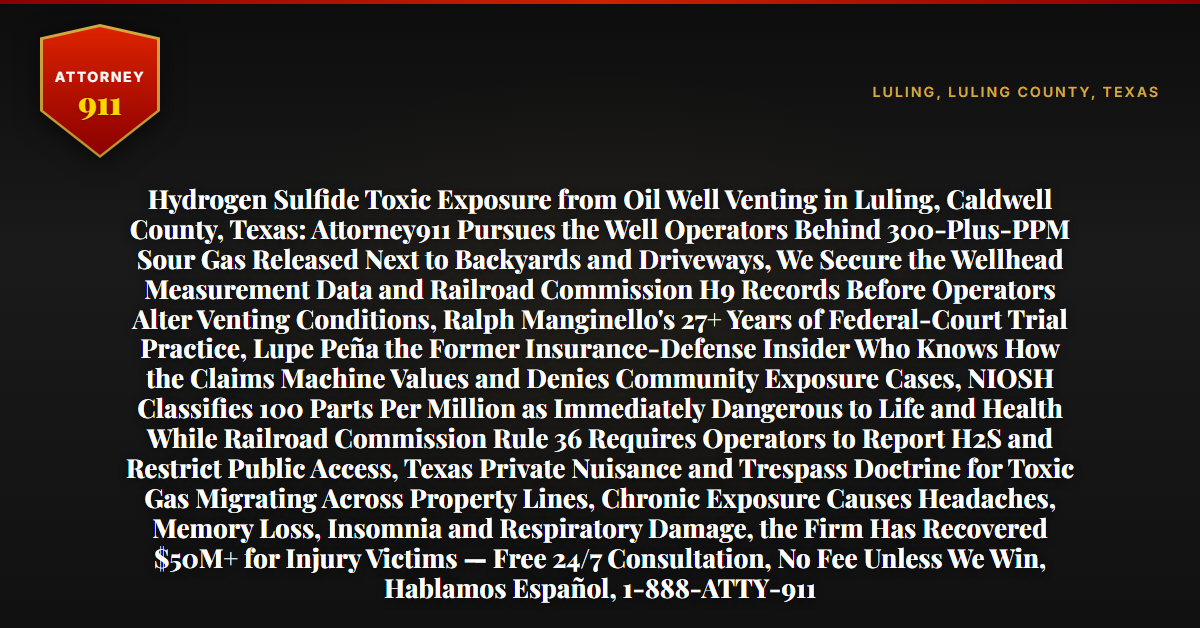 Hydrogen Sulfide Toxic Exposure from Oil Well Venting in Luling, Caldwell County, Texas: Attorney911 Pursues the Well Operators Behind 300-Plus-PPM Sour Gas Released Next to Backyards and Driveways, We Secure the Wellhead Measurement Data and Railroad Commission H9 Records Before Operators Alter Venting Conditions, Ralph Manginello's 27+ Years of Federal-Court Trial Practice, Lupe Peña the Former Insurance-Defense Insider Who Knows How the Claims Machine Values and Denies Community Exposure Cases, NIOSH Classifies 100 Parts Per Million as Immediately Dangerous to Life and Health While Railroad Commission Rule 36 Requires Operators to Report H2S and Restrict Public Access, Texas Private Nuisance and Trespass Doctrine for Toxic Gas Migrating Across Property Lines, Chronic Exposure Causes Headaches, Memory Loss, Insomnia and Respiratory Damage, the Firm Has Recovered $50M+ for Injury Victims — Free 24/7 Consultation, No Fee Unless We Win, Hablamos Español, 1-888-ATTY-911 - Attorney911