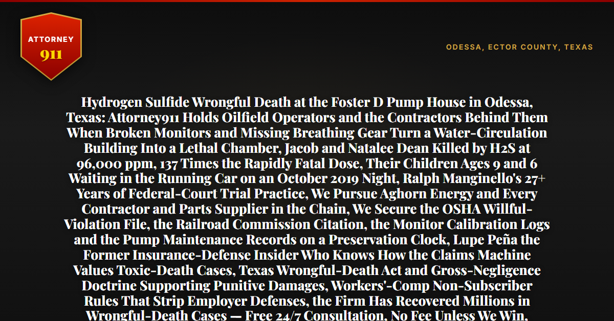 Hydrogen Sulfide Wrongful Death at the Foster D Pump House in Odessa, Texas: Attorney911 Holds Oilfield Operators and the Contractors Behind Them When Broken Monitors and Missing Breathing Gear Turn a Water-Circulation Building Into a Lethal Chamber, Jacob and Natalee Dean Killed by H2S at 96,000 ppm, 137 Times the Rapidly Fatal Dose, Their Children Ages 9 and 6 Waiting in the Running Car on an October 2019 Night, Ralph Manginello's 27+ Years of Federal-Court Trial Practice, We Pursue Aghorn Energy and Every Contractor and Parts Supplier in the Chain, We Secure the OSHA Willful-Violation File, the Railroad Commission Citation, the Monitor Calibration Logs and the Pump Maintenance Records on a Preservation Clock, Lupe Peña the Former Insurance-Defense Insider Who Knows How the Claims Machine Values Toxic-Death Cases, Texas Wrongful-Death Act and Gross-Negligence Doctrine Supporting Punitive Damages, Workers'-Comp Non-Subscriber Rules That Strip Employer Defenses, the Firm Has Recovered Millions in Wrongful-Death Cases — Free 24/7 Consultation, No Fee Unless We Win, Hablamos Español, 1-888-ATTY-911 - Attorney911