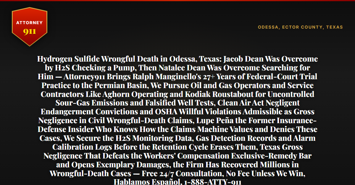 Hydrogen Sulfide Wrongful Death in Odessa, Texas: Jacob Dean Was Overcome by H2S Checking a Pump, Then Natalee Dean Was Overcome Searching for Him — Attorney911 Brings Ralph Manginello's 27+ Years of Federal-Court Trial Practice to the Permian Basin, We Pursue Oil and Gas Operators and Service Contractors Like Aghorn Operating and Kodiak Roustabout for Uncontrolled Sour-Gas Emissions and Falsified Well Tests, Clean Air Act Negligent Endangerment Convictions and OSHA Willful Violations Admissible as Gross Negligence in Civil Wrongful-Death Claims, Lupe Peña the Former Insurance-Defense Insider Who Knows How the Claims Machine Values and Denies These Cases, We Secure the H2S Monitoring Data, Gas Detection Records and Alarm Calibration Logs Before the Retention Cycle Erases Them, Texas Gross Negligence That Defeats the Workers' Compensation Exclusive-Remedy Bar and Opens Exemplary Damages, the Firm Has Recovered Millions in Wrongful-Death Cases — Free 24/7 Consultation, No Fee Unless We Win, Hablamos Español, 1-888-ATTY-911 - Attorney911