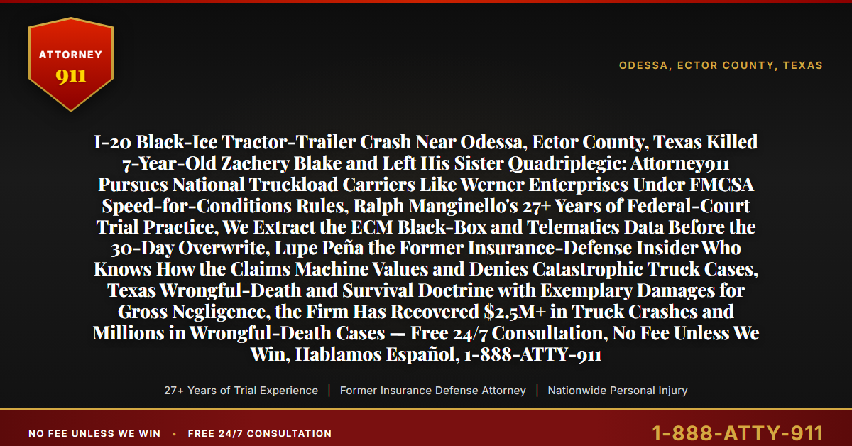 I-20 Black-Ice Tractor-Trailer Crash Near Odessa, Ector County, Texas Killed 7-Year-Old Zachery Blake and Left His Sister Quadriplegic: Attorney911 Pursues National Truckload Carriers Like Werner Enterprises Under FMCSA Speed-for-Conditions Rules, Ralph Manginello's 27+ Years of Federal-Court Trial Practice, We Extract the ECM Black-Box and Telematics Data Before the 30-Day Overwrite, Lupe Peña the Former Insurance-Defense Insider Who Knows How the Claims Machine Values and Denies Catastrophic Truck Cases, Texas Wrongful-Death and Survival Doctrine with Exemplary Damages for Gross Negligence, the Firm Has Recovered $2.5M+ in Truck Crashes and Millions in Wrongful-Death Cases — Free 24/7 Consultation, No Fee Unless We Win, Hablamos Español, 1-888-ATTY-911 - Attorney911