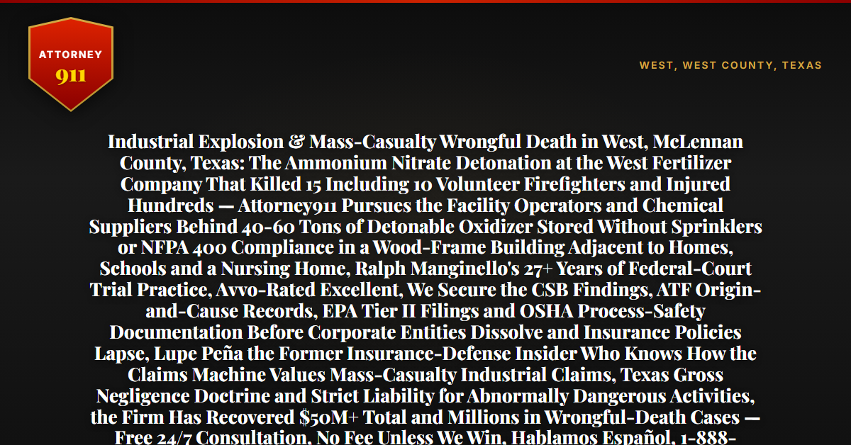Industrial Explosion & Mass-Casualty Wrongful Death in West, McLennan County, Texas: The Ammonium Nitrate Detonation at the West Fertilizer Company That Killed 15 Including 10 Volunteer Firefighters and Injured Hundreds — Attorney911 Pursues the Facility Operators and Chemical Suppliers Behind 40-60 Tons of Detonable Oxidizer Stored Without Sprinklers or NFPA 400 Compliance in a Wood-Frame Building Adjacent to Homes, Schools and a Nursing Home, Ralph Manginello's 27+ Years of Federal-Court Trial Practice, Avvo-Rated Excellent, We Secure the CSB Findings, ATF Origin-and-Cause Records, EPA Tier II Filings and OSHA Process-Safety Documentation Before Corporate Entities Dissolve and Insurance Policies Lapse, Lupe Peña the Former Insurance-Defense Insider Who Knows How the Claims Machine Values Mass-Casualty Industrial Claims, Texas Gross Negligence Doctrine and Strict Liability for Abnormally Dangerous Activities, the Firm Has Recovered $50M+ Total and Millions in Wrongful-Death Cases — Free 24/7 Consultation, No Fee Unless We Win, Hablamos Español, 1-888-ATTY-911 - Attorney911