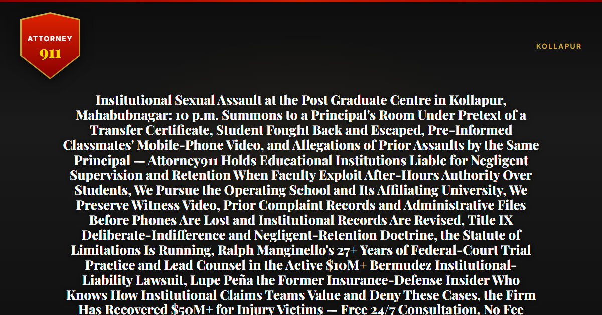 Institutional Sexual Assault at the Post Graduate Centre in Kollapur, Mahabubnagar: 10 p.m. Summons to a Principal's Room Under Pretext of a Transfer Certificate, Student Fought Back and Escaped, Pre-Informed Classmates' Mobile-Phone Video, and Allegations of Prior Assaults by the Same Principal — Attorney911 Holds Educational Institutions Liable for Negligent Supervision and Retention When Faculty Exploit After-Hours Authority Over Students, We Pursue the Operating School and Its Affiliating University, We Preserve Witness Video, Prior Complaint Records and Administrative Files Before Phones Are Lost and Institutional Records Are Revised, Title IX Deliberate-Indifference and Negligent-Retention Doctrine, the Statute of Limitations Is Running, Ralph Manginello's 27+ Years of Federal-Court Trial Practice and Lead Counsel in the Active $10M+ Bermudez Institutional-Liability Lawsuit, Lupe Peña the Former Insurance-Defense Insider Who Knows How Institutional Claims Teams Value and Deny These Cases, the Firm Has Recovered $50M+ for Injury Victims — Free 24/7 Consultation, No Fee Unless We Win, Hablamos Español, 1-888-ATTY-911 - Attorney911