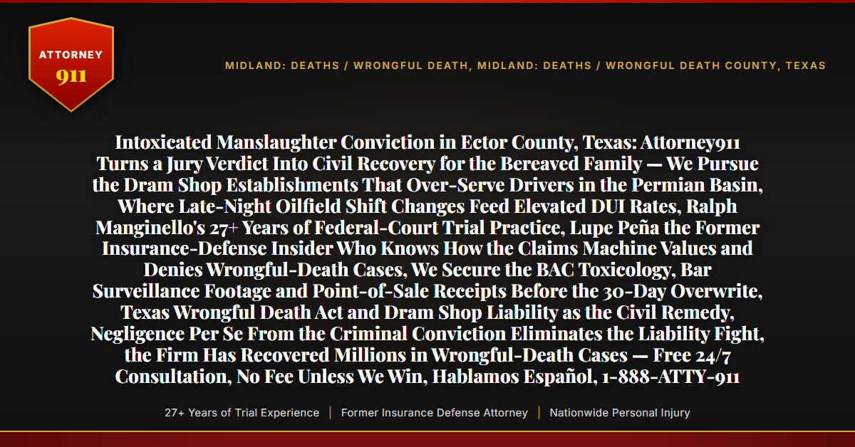 Intoxicated Manslaughter Conviction in Ector County, Texas: Attorney911 Turns a Jury Verdict Into Civil Recovery for the Bereaved Family — We Pursue the Dram Shop Establishments That Over-Serve Drivers in the Permian Basin, Where Late-Night Oilfield Shift Changes Feed Elevated DUI Rates, Ralph Manginello's 27+ Years of Federal-Court Trial Practice, Lupe Peña the Former Insurance-Defense Insider Who Knows How the Claims Machine Values and Denies Wrongful-Death Cases, We Secure the BAC Toxicology, Bar Surveillance Footage and Point-of-Sale Receipts Before the 30-Day Overwrite, Texas Wrongful Death Act and Dram Shop Liability as the Civil Remedy, Negligence Per Se From the Criminal Conviction Eliminates the Liability Fight, the Firm Has Recovered Millions in Wrongful-Death Cases — Free 24/7 Consultation, No Fee Unless We Win, Hablamos Español, 1-888-ATTY-911 - Attorney911
