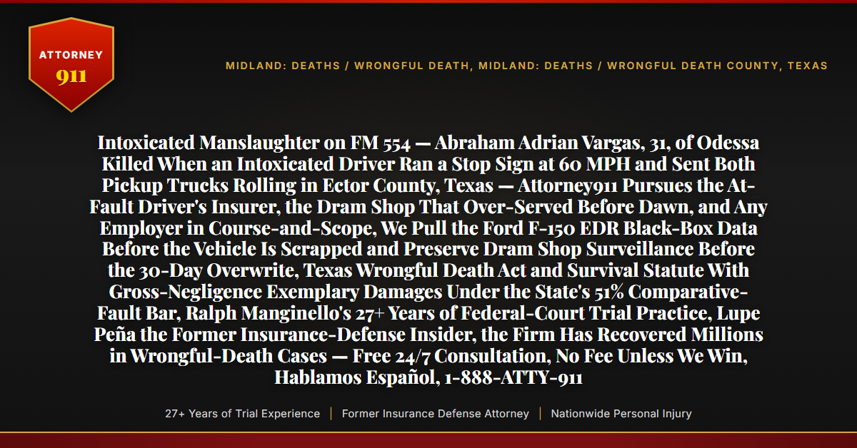 Intoxicated Manslaughter on FM 554 — Abraham Adrian Vargas, 31, of Odessa Killed When an Intoxicated Driver Ran a Stop Sign at 60 MPH and Sent Both Pickup Trucks Rolling in Ector County, Texas — Attorney911 Pursues the At-Fault Driver's Insurer, the Dram Shop That Over-Served Before Dawn, and Any Employer in Course-and-Scope, We Pull the Ford F-150 EDR Black-Box Data Before the Vehicle Is Scrapped and Preserve Dram Shop Surveillance Before the 30-Day Overwrite, Texas Wrongful Death Act and Survival Statute With Gross-Negligence Exemplary Damages Under the State's 51% Comparative-Fault Bar, Ralph Manginello's 27+ Years of Federal-Court Trial Practice, Lupe Peña the Former Insurance-Defense Insider, the Firm Has Recovered Millions in Wrongful-Death Cases — Free 24/7 Consultation, No Fee Unless We Win, Hablamos Español, 1-888-ATTY-911 - Attorney911