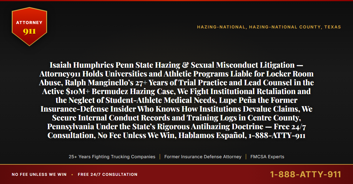 Isaiah Humphries Penn State Hazing & Sexual Misconduct Litigation — Attorney911 Holds Universities and Athletic Programs Liable for Locker Room Abuse, Ralph Manginello’s 27+ Years of Trial Practice and Lead Counsel in the Active $10M+ Bermudez Hazing Case, We Fight Institutional Retaliation and the Neglect of Student-Athlete Medical Needs, Lupe Peña the Former Insurance-Defense Insider Who Knows How Institutions Devalue Claims, We Secure Internal Conduct Records and Training Logs in Centre County, Pennsylvania Under the State’s Rigorous Antihazing Doctrine — Free 24/7 Consultation, No Fee Unless We Win, Hablamos Español, 1-888-ATTY-911 - Attorney911