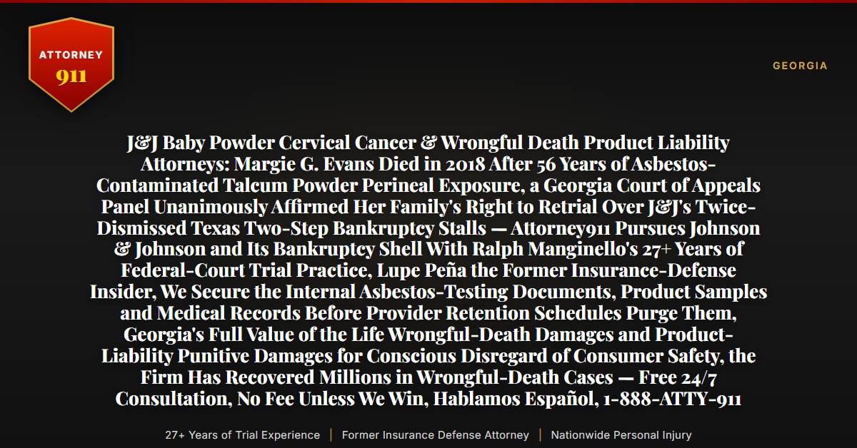 J&J Baby Powder Cervical Cancer & Wrongful Death Product Liability Attorneys: Margie G. Evans Died in 2018 After 56 Years of Asbestos-Contaminated Talcum Powder Perineal Exposure, a Georgia Court of Appeals Panel Unanimously Affirmed Her Family's Right to Retrial Over J&J's Twice-Dismissed Texas Two-Step Bankruptcy Stalls — Attorney911 Pursues Johnson & Johnson and Its Bankruptcy Shell With Ralph Manginello's 27+ Years of Federal-Court Trial Practice, Lupe Peña the Former Insurance-Defense Insider, We Secure the Internal Asbestos-Testing Documents, Product Samples and Medical Records Before Provider Retention Schedules Purge Them, Georgia's Full Value of the Life Wrongful-Death Damages and Product-Liability Punitive Damages for Conscious Disregard of Consumer Safety, the Firm Has Recovered Millions in Wrongful-Death Cases — Free 24/7 Consultation, No Fee Unless We Win, Hablamos Español, 1-888-ATTY-911 - Attorney911