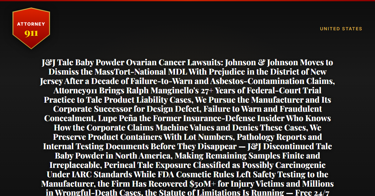 J&J Talc Baby Powder Ovarian Cancer Lawsuits: Johnson & Johnson Moves to Dismiss the MassTort-National MDL With Prejudice in the District of New Jersey After a Decade of Failure-to-Warn and Asbestos-Contamination Claims, Attorney911 Brings Ralph Manginello's 27+ Years of Federal-Court Trial Practice to Talc Product Liability Cases, We Pursue the Manufacturer and Its Corporate Successor for Design Defect, Failure to Warn and Fraudulent Concealment, Lupe Peña the Former Insurance-Defense Insider Who Knows How the Corporate Claims Machine Values and Denies These Cases, We Preserve Product Containers With Lot Numbers, Pathology Reports and Internal Testing Documents Before They Disappear — J&J Discontinued Talc Baby Powder in North America, Making Remaining Samples Finite and Irreplaceable, Perineal Talc Exposure Classified as Possibly Carcinogenic Under IARC Standards While FDA Cosmetic Rules Left Safety Testing to the Manufacturer, the Firm Has Recovered $50M+ for Injury Victims and Millions in Wrongful-Death Cases, the Statute of Limitations Is Running — Free 24/7 Consultation, No Fee Unless We Win, Hablamos Español, 1-888-ATTY-911 - Attorney911