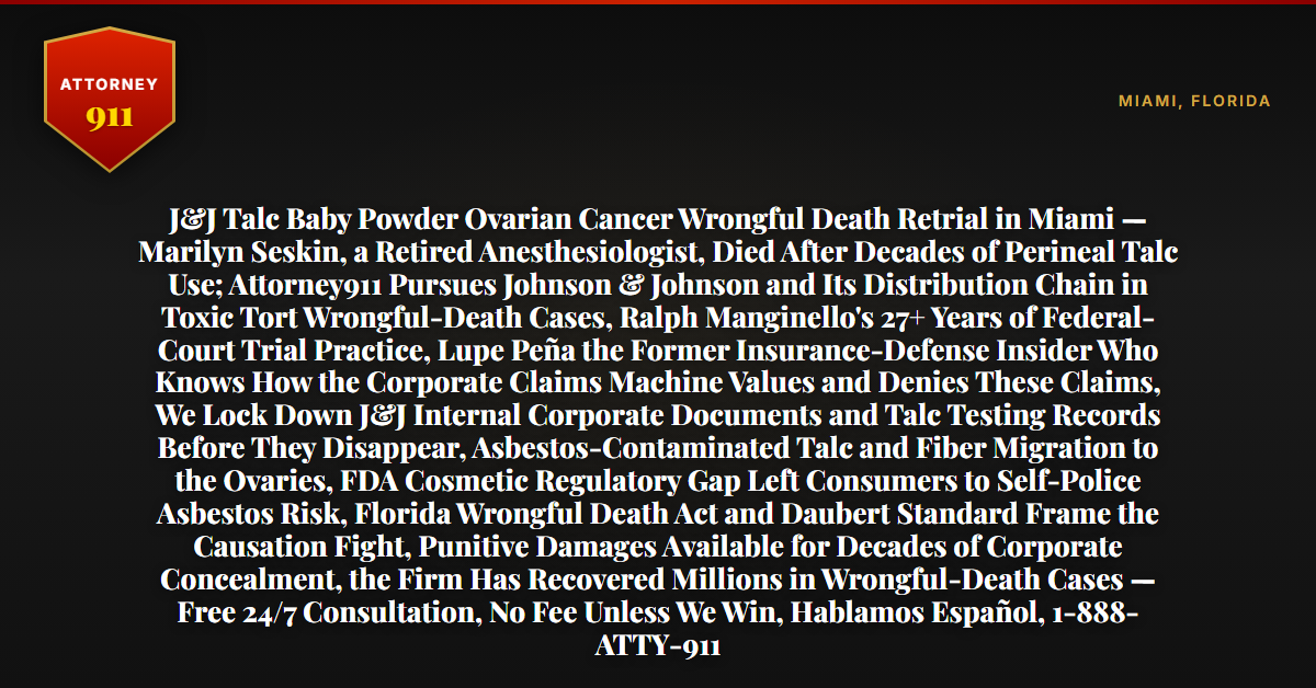 J&J Talc Baby Powder Ovarian Cancer Wrongful Death Retrial in Miami — Marilyn Seskin, a Retired Anesthesiologist, Died After Decades of Perineal Talc Use; Attorney911 Pursues Johnson & Johnson and Its Distribution Chain in Toxic Tort Wrongful-Death Cases, Ralph Manginello's 27+ Years of Federal-Court Trial Practice, Lupe Peña the Former Insurance-Defense Insider Who Knows How the Corporate Claims Machine Values and Denies These Claims, We Lock Down J&J Internal Corporate Documents and Talc Testing Records Before They Disappear, Asbestos-Contaminated Talc and Fiber Migration to the Ovaries, FDA Cosmetic Regulatory Gap Left Consumers to Self-Police Asbestos Risk, Florida Wrongful Death Act and Daubert Standard Frame the Causation Fight, Punitive Damages Available for Decades of Corporate Concealment, the Firm Has Recovered Millions in Wrongful-Death Cases — Free 24/7 Consultation, No Fee Unless We Win, Hablamos Español, 1-888-ATTY-911 - Attorney911