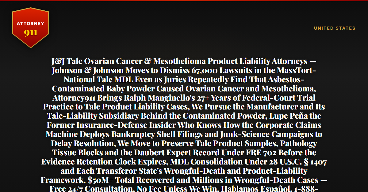 J&J Talc Ovarian Cancer & Mesothelioma Product Liability Attorneys — Johnson & Johnson Moves to Dismiss 67,000 Lawsuits in the MassTort-National Talc MDL Even as Juries Repeatedly Find That Asbestos-Contaminated Baby Powder Caused Ovarian Cancer and Mesothelioma, Attorney911 Brings Ralph Manginello's 27+ Years of Federal-Court Trial Practice to Talc Product Liability Cases, We Pursue the Manufacturer and Its Talc-Liability Subsidiary Behind the Contaminated Powder, Lupe Peña the Former Insurance-Defense Insider Who Knows How the Corporate Claims Machine Deploys Bankruptcy Shell Filings and Junk-Science Campaigns to Delay Resolution, We Move to Preserve Talc Product Samples, Pathology Tissue Blocks and the Daubert Expert Record Under FRE 702 Before the Evidence Retention Clock Expires, MDL Consolidation Under 28 U.S.C. § 1407 and Each Transferor State's Wrongful-Death and Product-Liability Framework, $50M+ Total Recovered and Millions in Wrongful-Death Cases — Free 24/7 Consultation, No Fee Unless We Win, Hablamos Español, 1-888-ATTY-911 - Attorney911