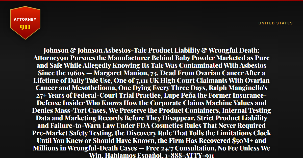 Johnson & Johnson Asbestos-Talc Product Liability & Wrongful Death: Attorney911 Pursues the Manufacturer Behind Baby Powder Marketed as Pure and Safe While Allegedly Knowing Its Talc Was Contaminated With Asbestos Since the 1960s — Margaret Manion, 73, Dead From Ovarian Cancer After a Lifetime of Daily Talc Use, One of 7,111 UK High Court Claimants With Ovarian Cancer and Mesothelioma, One Dying Every Three Days, Ralph Manginello's 27+ Years of Federal-Court Trial Practice, Lupe Peña the Former Insurance-Defense Insider Who Knows How the Corporate Claims Machine Values and Denies Mass-Tort Cases, We Preserve the Product Containers, Internal Testing Data and Marketing Records Before They Disappear, Strict Product Liability and Failure-to-Warn Law Under FDA Cosmetics Rules That Never Required Pre-Market Safety Testing, the Discovery Rule That Tolls the Limitations Clock Until You Knew or Should Have Known, the Firm Has Recovered $50M+ and Millions in Wrongful-Death Cases — Free 24/7 Consultation, No Fee Unless We Win, Hablamos Español, 1-888-ATTY-911 - Attorney911