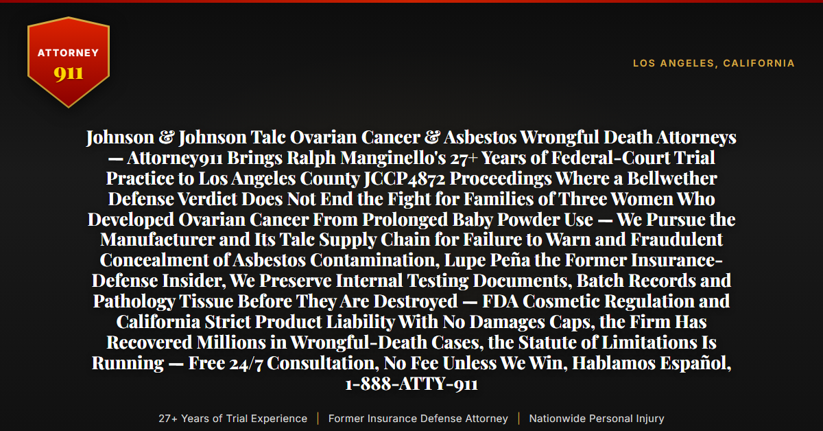 Johnson & Johnson Talc Ovarian Cancer & Asbestos Wrongful Death Attorneys — Attorney911 Brings Ralph Manginello's 27+ Years of Federal-Court Trial Practice to Los Angeles County JCCP4872 Proceedings Where a Bellwether Defense Verdict Does Not End the Fight for Families of Three Women Who Developed Ovarian Cancer From Prolonged Baby Powder Use — We Pursue the Manufacturer and Its Talc Supply Chain for Failure to Warn and Fraudulent Concealment of Asbestos Contamination, Lupe Peña the Former Insurance-Defense Insider, We Preserve Internal Testing Documents, Batch Records and Pathology Tissue Before They Are Destroyed — FDA Cosmetic Regulation and California Strict Product Liability With No Damages Caps, the Firm Has Recovered Millions in Wrongful-Death Cases, the Statute of Limitations Is Running — Free 24/7 Consultation, No Fee Unless We Win, Hablamos Español, 1-888-ATTY-911 - Attorney911