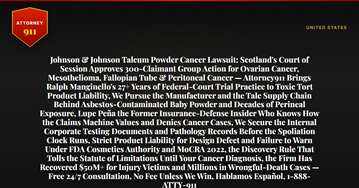 Johnson & Johnson Talcum Powder Cancer Lawsuit: Scotland's Court of Session Approves 300-Claimant Group Action for Ovarian Cancer, Mesothelioma, Fallopian Tube & Peritoneal Cancer — Attorney911 Brings Ralph Manginello's 27+ Years of Federal-Court Trial Practice to Toxic Tort Product Liability, We Pursue the Manufacturer and the Talc Supply Chain Behind Asbestos-Contaminated Baby Powder and Decades of Perineal Exposure, Lupe Peña the Former Insurance-Defense Insider Who Knows How the Claims Machine Values and Denies Cancer Cases, We Secure the Internal Corporate Testing Documents and Pathology Records Before the Spoliation Clock Runs, Strict Product Liability for Design Defect and Failure to Warn Under FDA Cosmetics Authority and MoCRA 2022, the Discovery Rule That Tolls the Statute of Limitations Until Your Cancer Diagnosis, the Firm Has Recovered $50M+ for Injury Victims and Millions in Wrongful-Death Cases — Free 24/7 Consultation, No Fee Unless We Win, Hablamos Español, 1-888-ATTY-911 - Attorney911